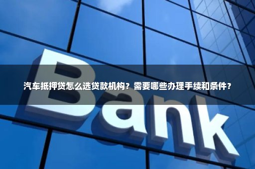 汽车抵押贷怎么选贷款机构？需要哪些办理手续和条件？